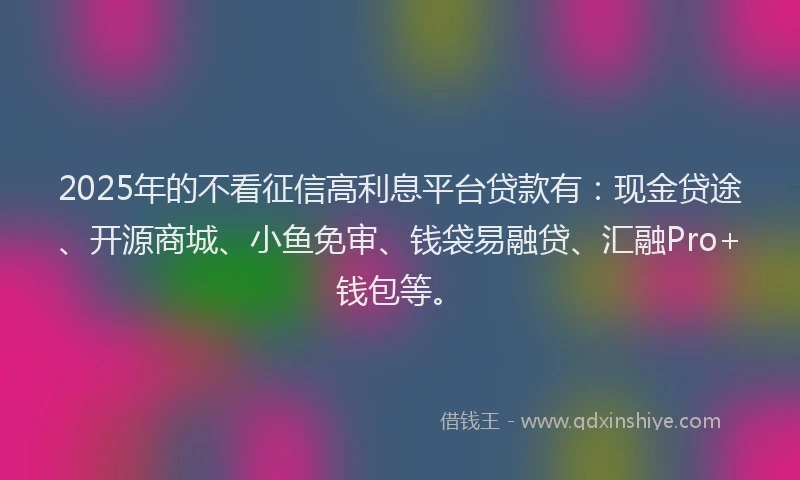 2025年的不看征信高利息平台贷款有：现金贷途、开源商城、小鱼免审、钱袋易融贷、汇融Pro+钱包等。