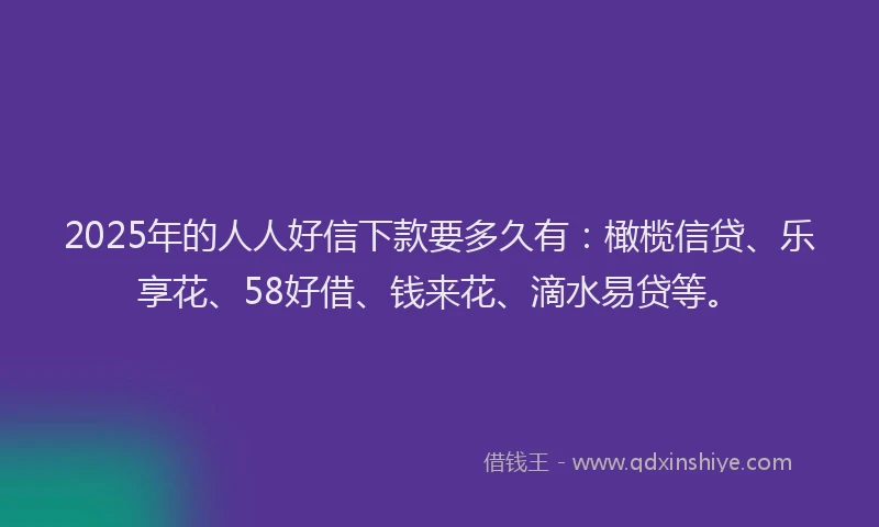 2025年的人人好信下款要多久有：橄榄信贷、乐享花、58好借、钱来花、滴水易贷等。