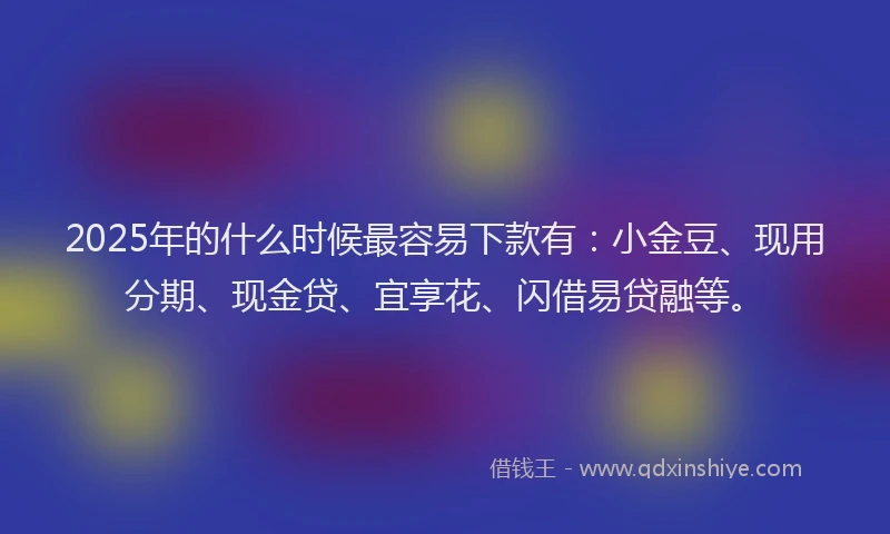 2025年的什么时候最容易下款有：小金豆、现用分期、现金贷、宜享花、闪借易贷融等。