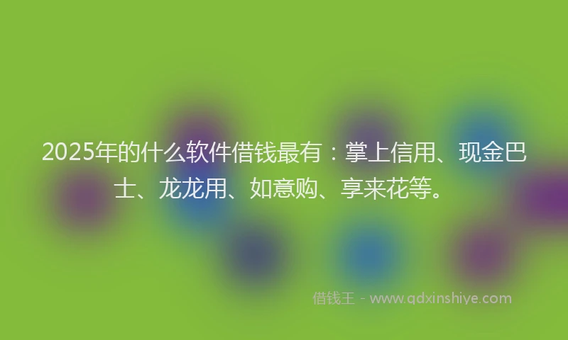 2025年的什么软件借钱最有：掌上信用、现金巴士、龙龙用、如意购、享来花等。