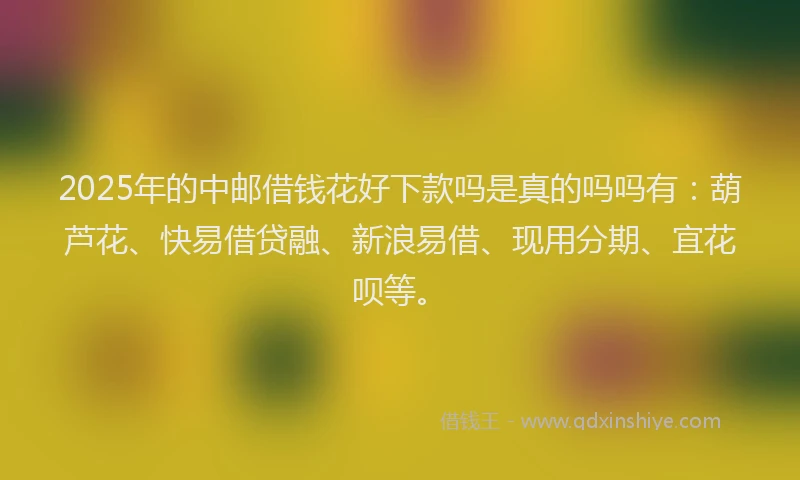 2025年的中邮借钱花好下款吗是真的吗吗有：葫芦花、快易借贷融、新浪易借、现用分期、宜花呗等。