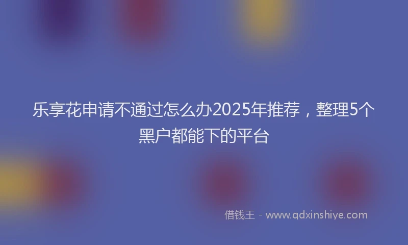 乐享花申请不通过怎么办2025年推荐，整理5个黑户都能下的平台