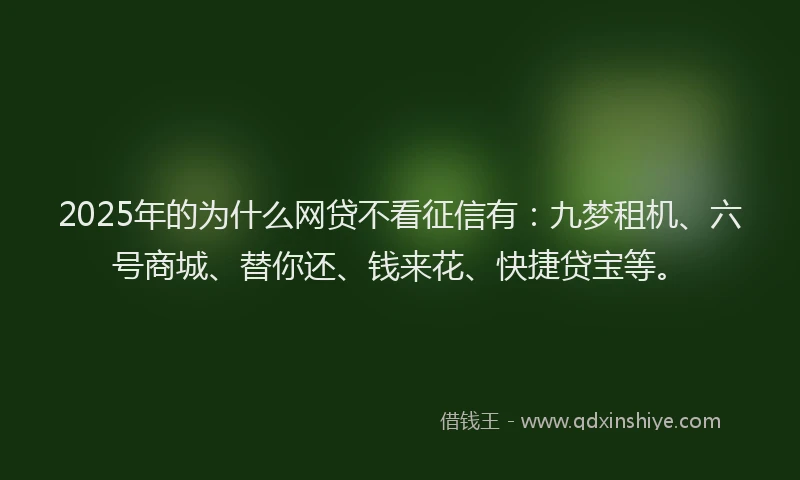 2025年的为什么网贷不看征信有：九梦租机、六号商城、替你还、钱来花、快捷贷宝等。