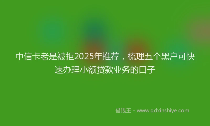 中信卡老是被拒2025年推荐，梳理五个黑户可快速办理小额贷款业务的口子