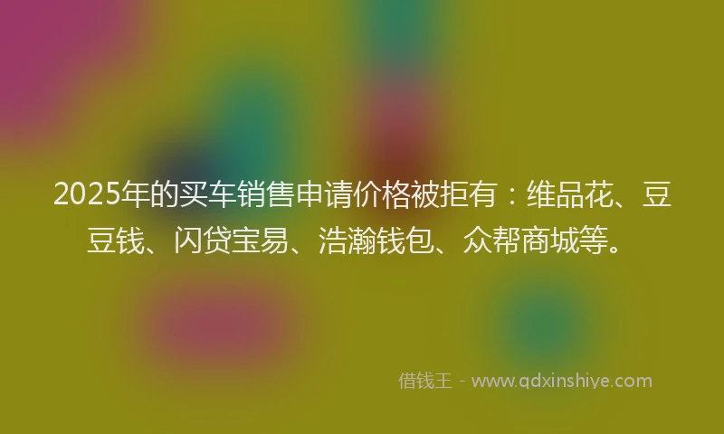 2025年的买车销售申请价格被拒有：维品花、豆豆钱、闪贷宝易、浩瀚钱包、众帮商城等。