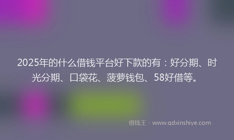 2025年的什么借钱平台好下款的有：好分期、时光分期、口袋花、菠萝钱包、58好借等。