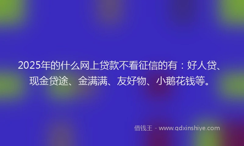 2025年的什么网上贷款不看征信的有：好人贷、现金贷途、金满满、友好物、小鹅花钱等。