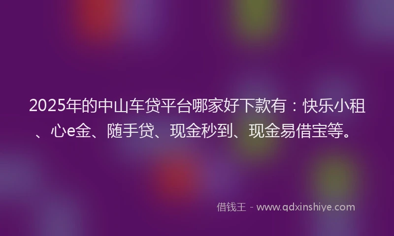 2025年的中山车贷平台哪家好下款有：快乐小租、心e金、随手贷、现金秒到、现金易借宝等。