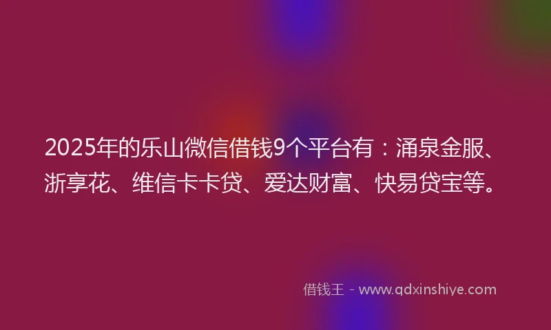 2025年的乐山微信借钱9个平台有：涌泉金服、浙享花、维信卡卡贷、爱达财富、快易贷宝等。