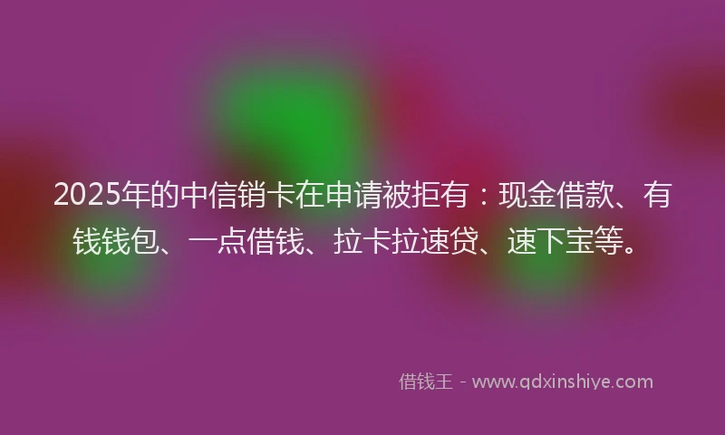 2025年的中信销卡在申请被拒有：现金借款、有钱钱包、一点借钱、拉卡拉速贷、速下宝等。