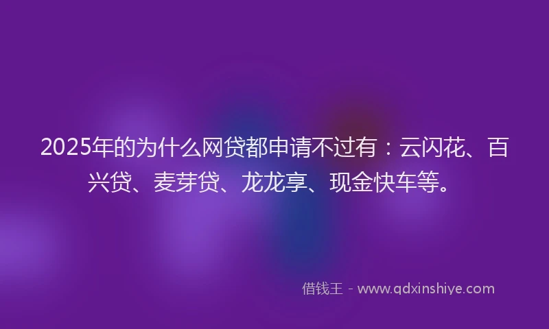 2025年的为什么网贷都申请不过有：云闪花、百兴贷、麦芽贷、龙龙享、现金快车等。