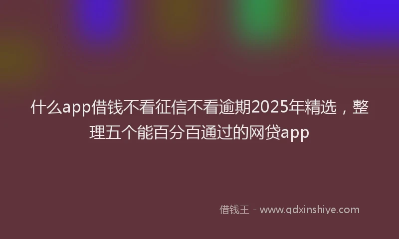 什么app借钱不看征信不看逾期2025年精选，整理五个能百分百通过的网贷app