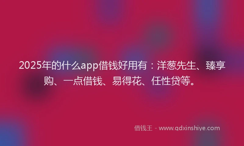 2025年的什么app借钱好用有：洋葱先生、臻享购、一点借钱、易得花、任性贷等。