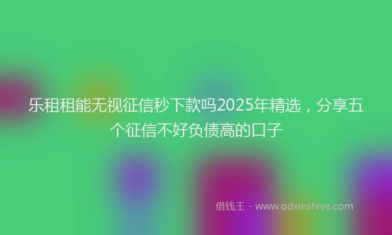 乐租租能无视征信秒下款吗2025年精选，分享五个征信不好负债高的口子