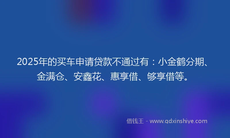 2025年的买车申请贷款不通过有：小金鹤分期、金满仓、安鑫花、惠享借、够享借等。