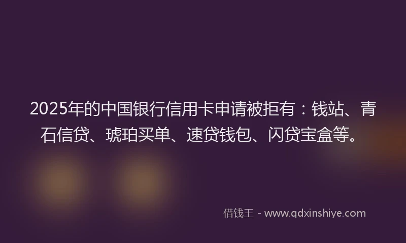 2025年的中国银行信用卡申请被拒有：钱站、青石信贷、琥珀买单、速贷钱包、闪贷宝盒等。