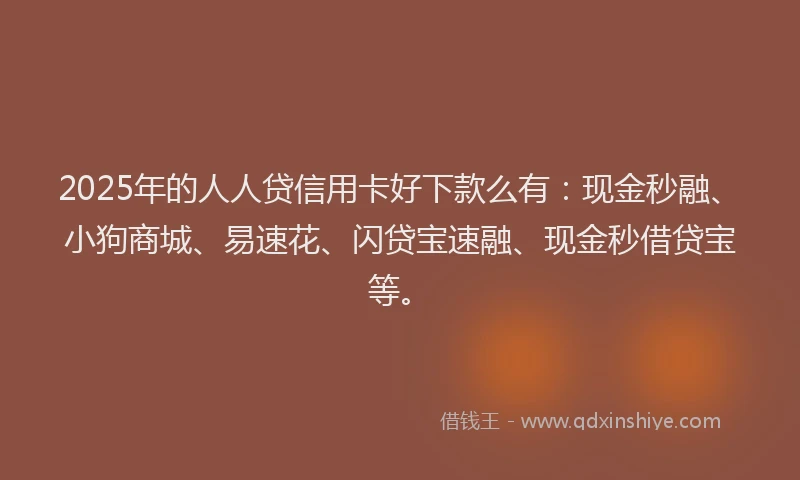 2025年的人人贷信用卡好下款么有：现金秒融、小狗商城、易速花、闪贷宝速融、现金秒借贷宝等。