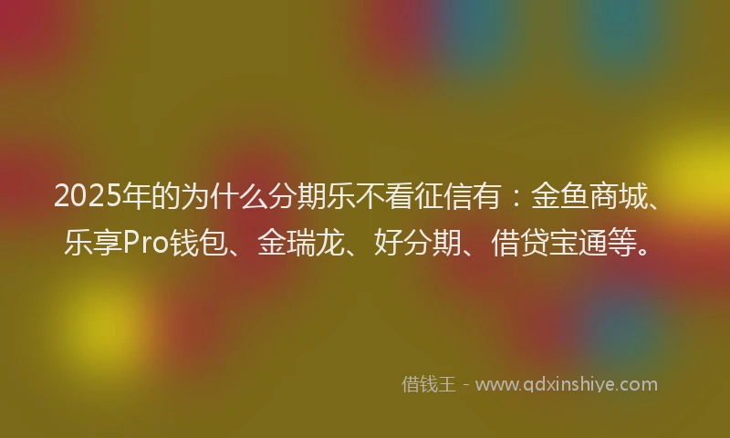 2025年的为什么分期乐不看征信有：金鱼商城、乐享Pro钱包、金瑞龙、好分期、借贷宝通等。