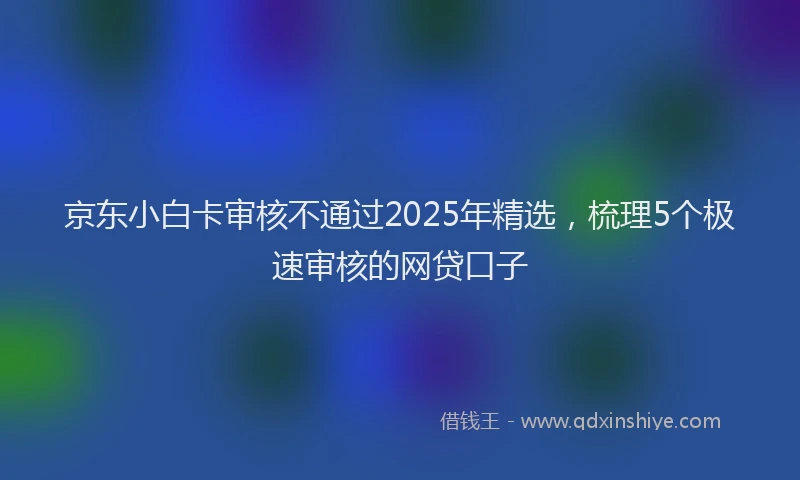 京东小白卡审核不通过2025年精选，梳理5个极速审核的网贷口子