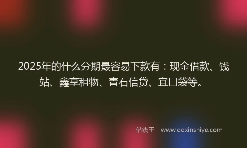2025年的什么分期最容易下款有：现金借款、钱站、鑫享租物、青石信贷、宜口袋等。