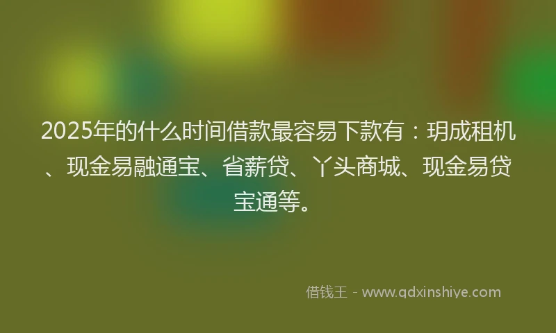 2025年的什么时间借款最容易下款有：玥成租机、现金易融通宝、省薪贷、丫头商城、现金易贷宝通等。