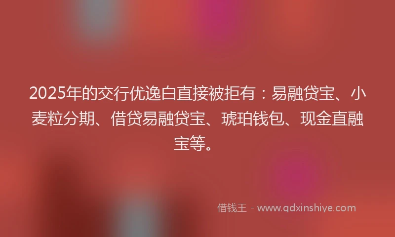 2025年的交行优逸白直接被拒有：易融贷宝、小麦粒分期、借贷易融贷宝、琥珀钱包、现金直融宝等。