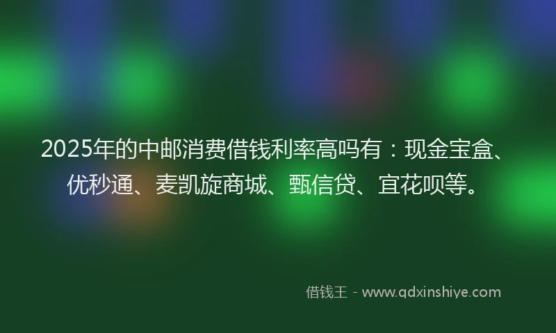 2025年的中邮消费借钱利率高吗有：现金宝盒、优秒通、麦凯旋商城、甄信贷、宜花呗等。