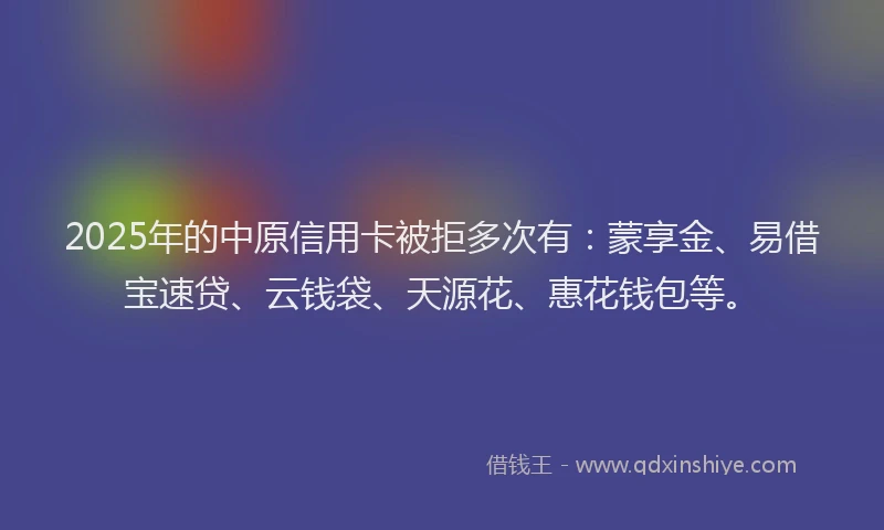2025年的中原信用卡被拒多次有：蒙享金、易借宝速贷、云钱袋、天源花、惠花钱包等。