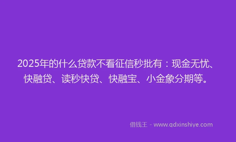 2025年的什么贷款不看征信秒批有：现金无忧、快融贷、读秒快贷、快融宝、小金象分期等。