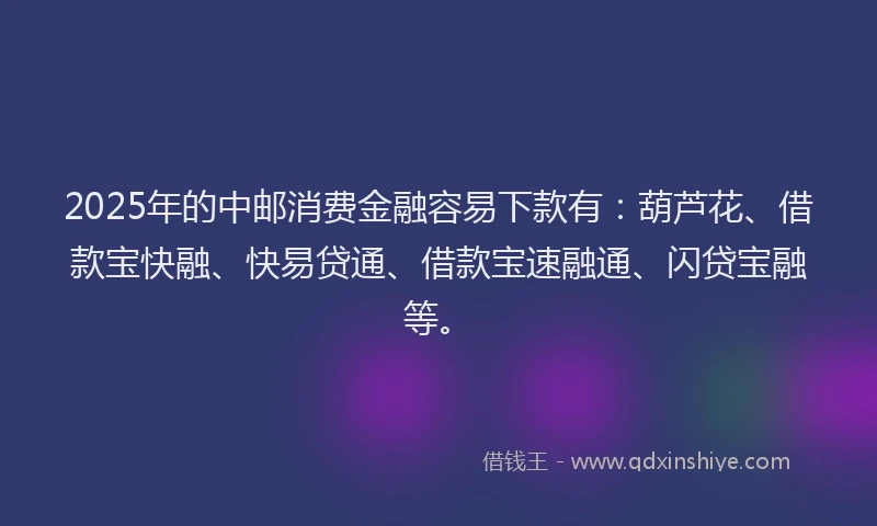 2025年的中邮消费金融容易下款有：葫芦花、借款宝快融、快易贷通、借款宝速融通、闪贷宝融等。