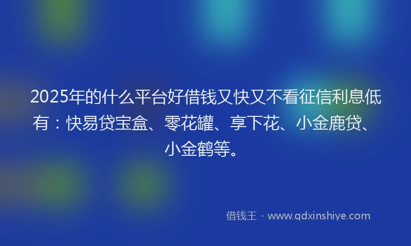2025年的什么平台好借钱又快又不看征信利息低有：快易贷宝盒、零花罐、享下花、小金鹿贷、小金鹤等。