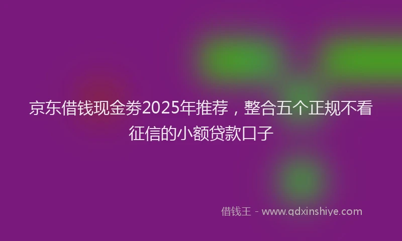 京东借钱现金劵2025年推荐，整合五个正规不看征信的小额贷款口子