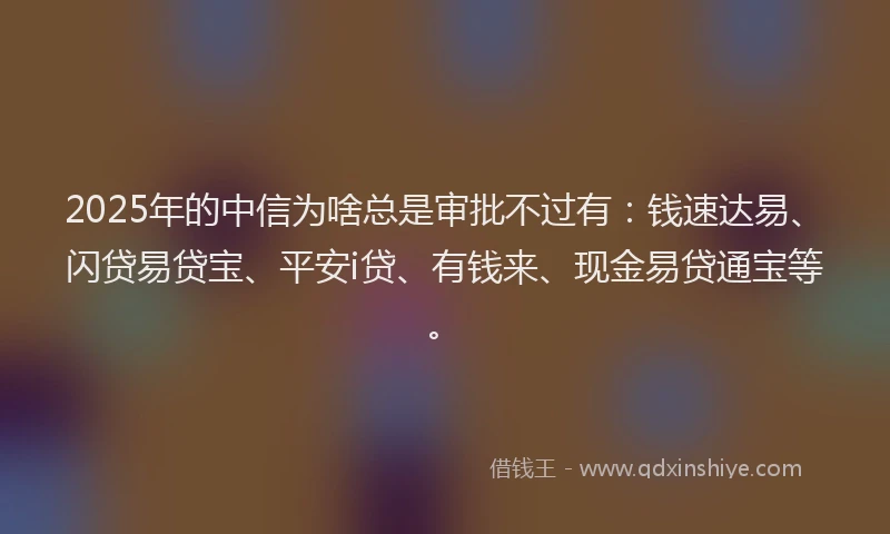 2025年的中信为啥总是审批不过有：钱速达易、闪贷易贷宝、平安i贷、有钱来、现金易贷通宝等。