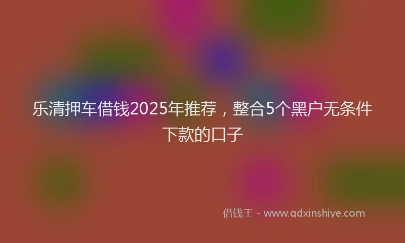 乐清押车借钱2025年推荐，整合5个黑户无条件下款的口子