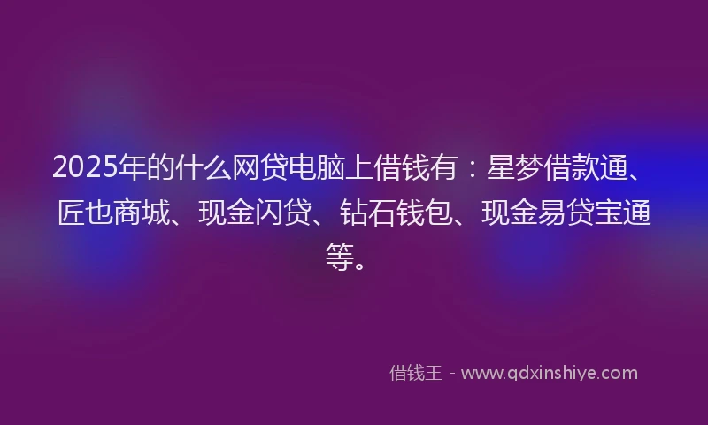 2025年的什么网贷电脑上借钱有：星梦借款通、匠也商城、现金闪贷、钻石钱包、现金易贷宝通等。