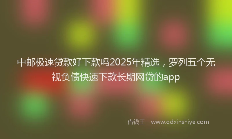 中邮极速贷款好下款吗2025年精选，罗列五个无视负债快速下款长期网贷的app
