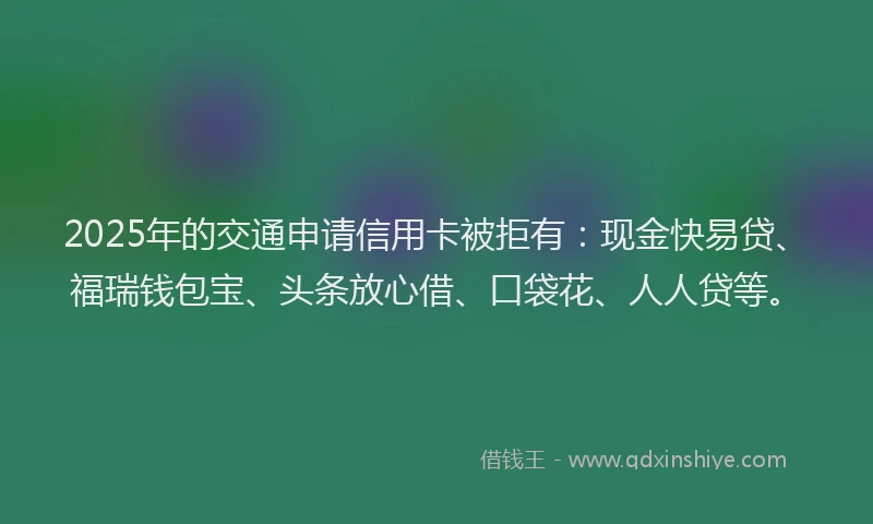 2025年的交通申请信用卡被拒有：现金快易贷、福瑞钱包宝、头条放心借、口袋花、人人贷等。