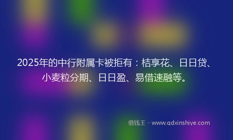 2025年的中行附属卡被拒有：桔享花、日日贷、小麦粒分期、日日盈、易借速融等。