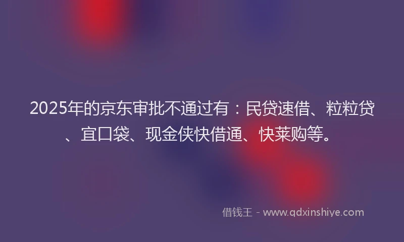 2025年的京东审批不通过有：民贷速借、粒粒贷、宜口袋、现金侠快借通、快莱购等。