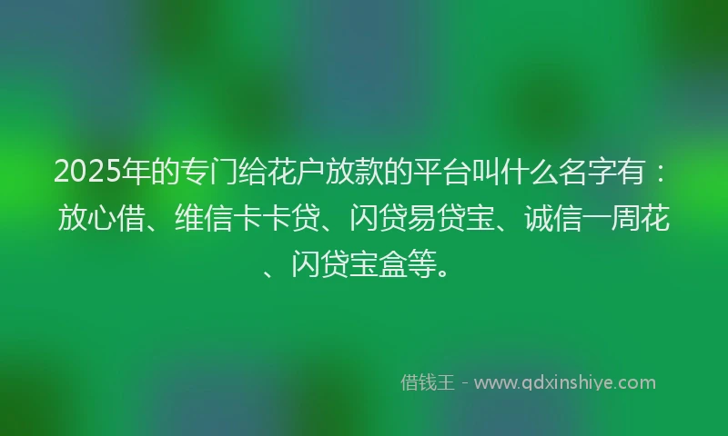 2025年的专门给花户放款的平台叫什么名字有：放心借、维信卡卡贷、闪贷易贷宝、诚信一周花、闪贷宝盒等。