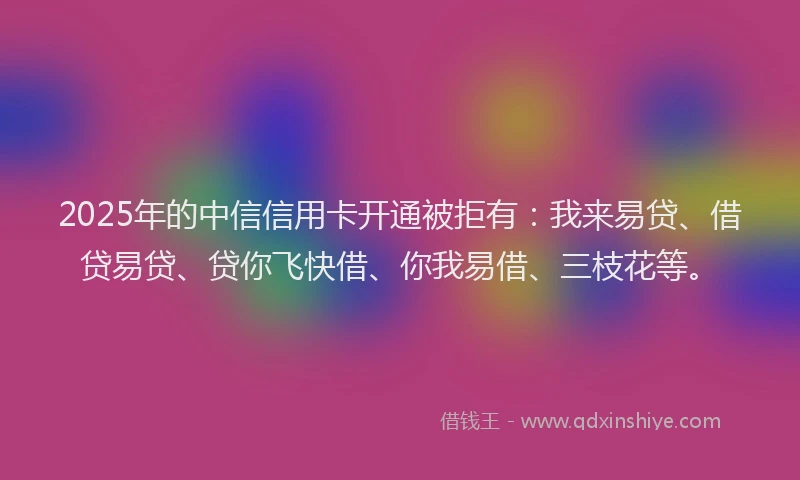 2025年的中信信用卡开通被拒有：我来易贷、借贷易贷、贷你飞快借、你我易借、三枝花等。