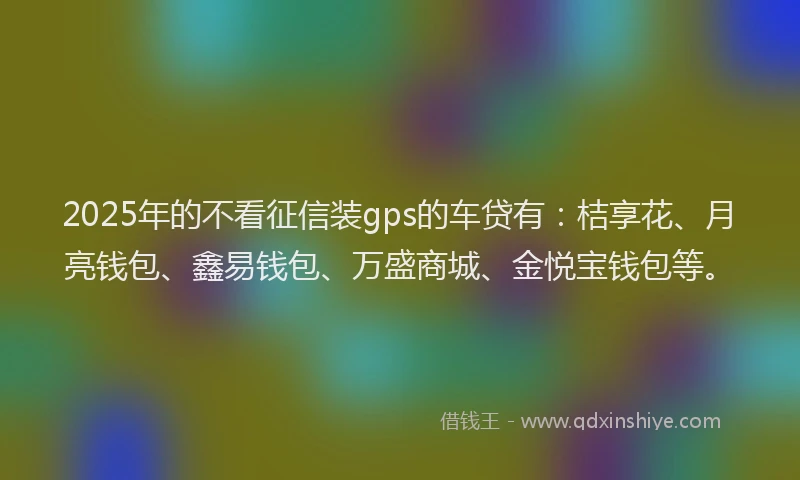 2025年的不看征信装gps的车贷有：桔享花、月亮钱包、鑫易钱包、万盛商城、金悦宝钱包等。