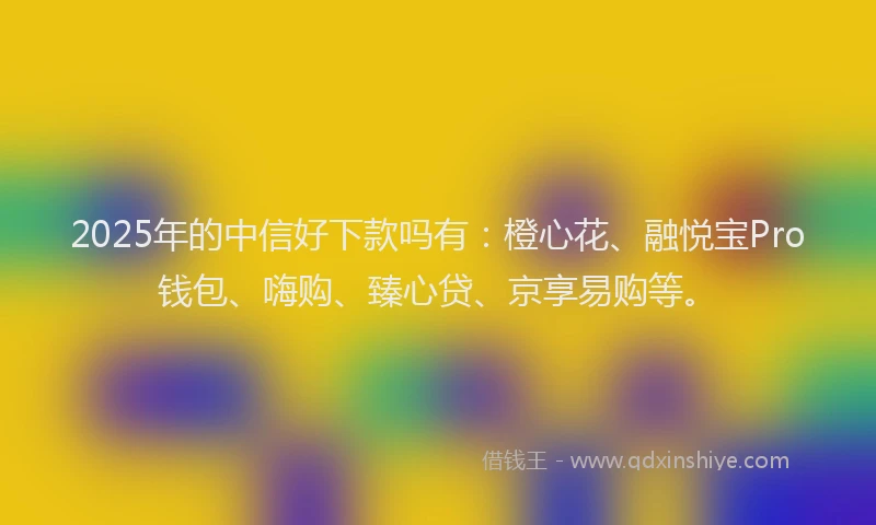 2025年的中信好下款吗有：橙心花、融悦宝Pro钱包、嗨购、臻心贷、京享易购等。