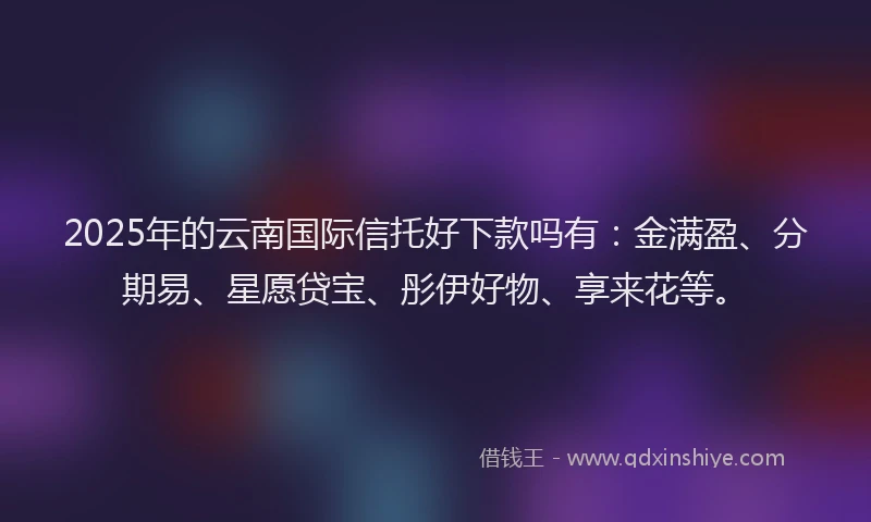 2025年的云南国际信托好下款吗有：金满盈、分期易、星愿贷宝、彤伊好物、享来花等。