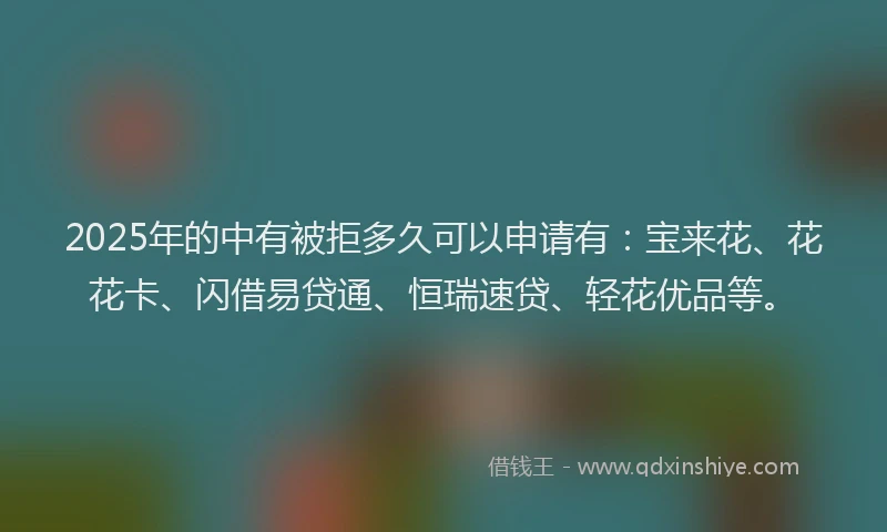 2025年的中有被拒多久可以申请有：宝来花、花花卡、闪借易贷通、恒瑞速贷、轻花优品等。