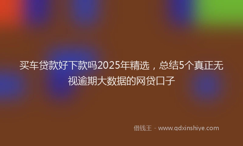 买车贷款好下款吗2025年精选，总结5个真正无视逾期大数据的网贷口子