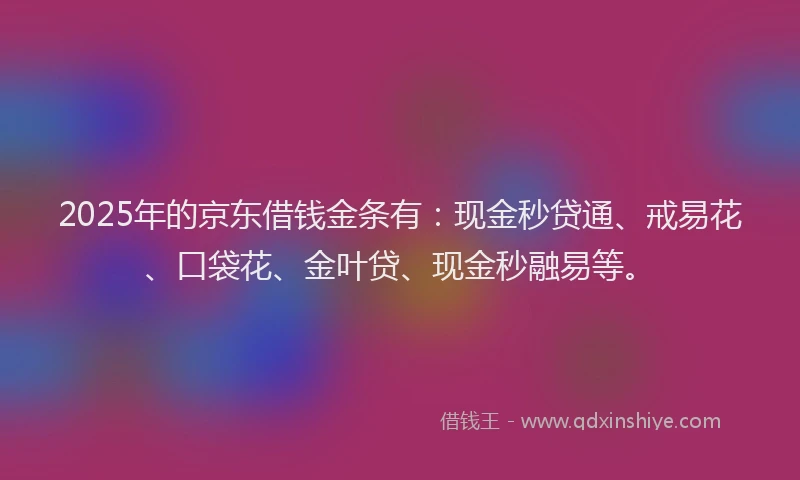 2025年的京东借钱金条有：现金秒贷通、戒易花、口袋花、金叶贷、现金秒融易等。