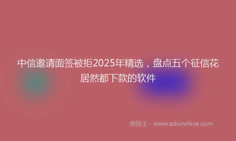 中信邀请面签被拒2025年精选，盘点五个征信花居然都下款的软件