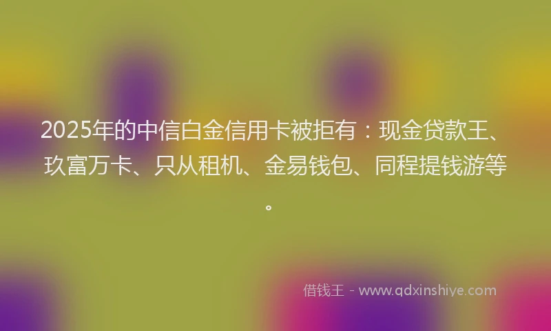 2025年的中信白金信用卡被拒有：现金贷款王、玖富万卡、只从租机、金易钱包、同程提钱游等。