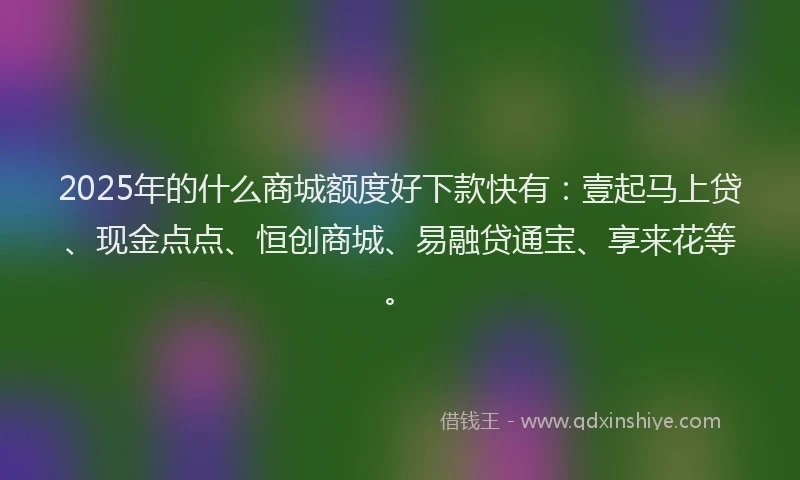 2025年的什么商城额度好下款快有：壹起马上贷、现金点点、恒创商城、易融贷通宝、享来花等。